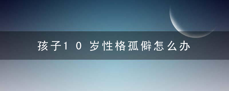 孩子10岁性格孤僻怎么办 孩子性格孤僻怎怎么改善